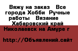 Вяжу на заказ - Все города Хобби. Ручные работы » Вязание   . Хабаровский край,Николаевск-на-Амуре г.